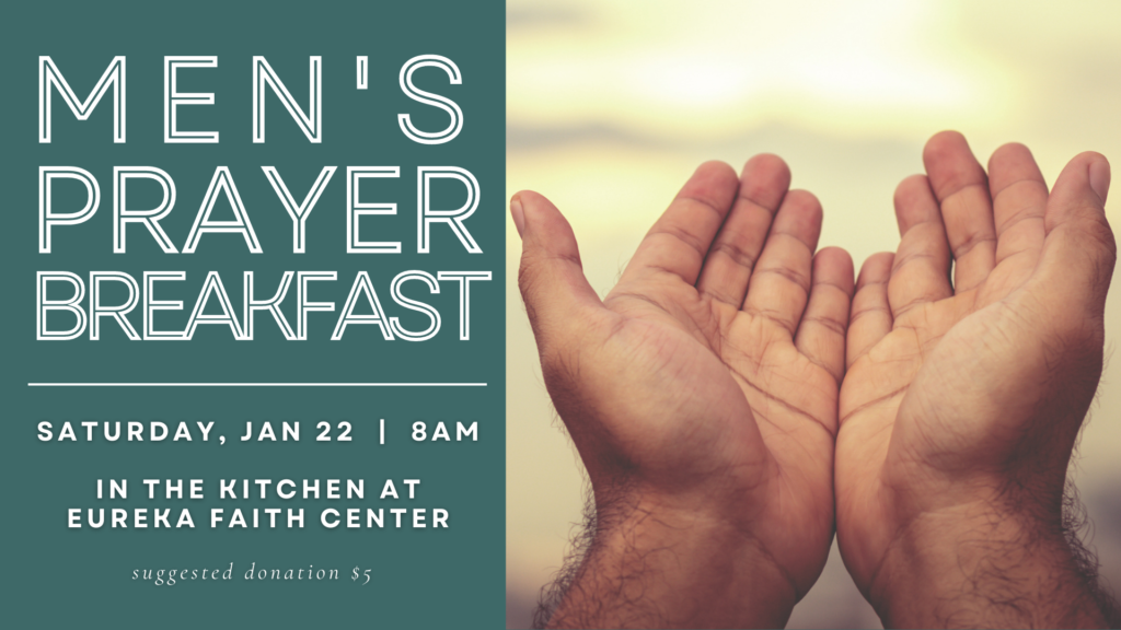 Men's Prayer Breakfast is on January 22, 2022 at 8am starting in the Faith Center Kitchen. We will then move to the Dome for communal prayer and fellowship. For more information, email mmontiel@eurekafaithcenter.org